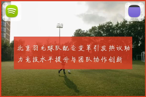 北京羽毛球队配合变革引发热议助力竞技水平提升与团队协作创新