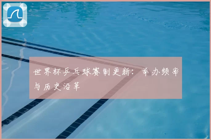 世界杯乒乓球赛制更新：举办频率与历史沿革