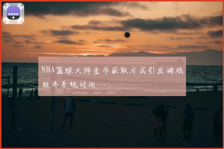 NBA篮球大师金币获取方式引发游戏经济系统讨论
