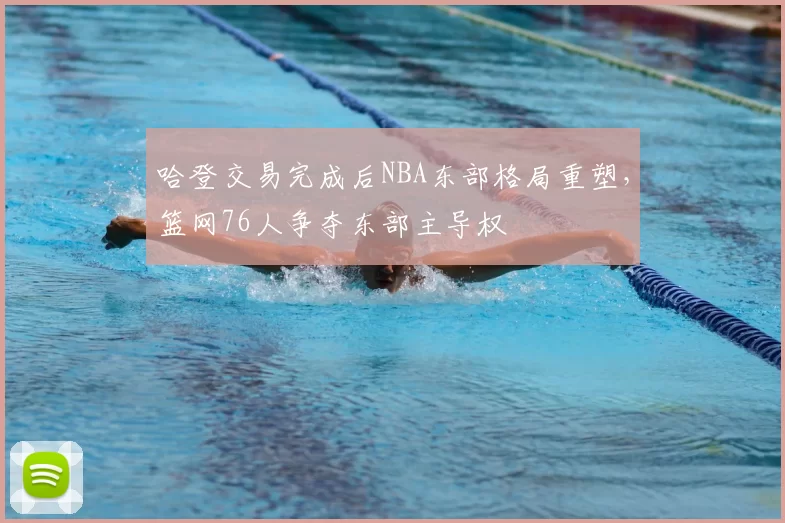 哈登交易完成后NBA东部格局重塑，篮网76人争夺东部主导权