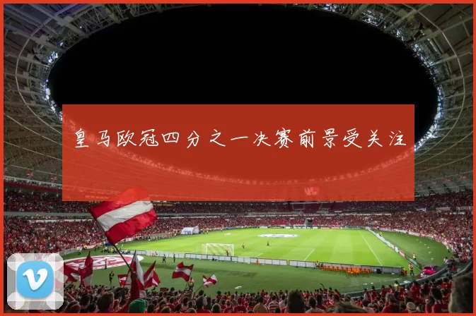 皇马欧冠四分之一决赛前景受关注