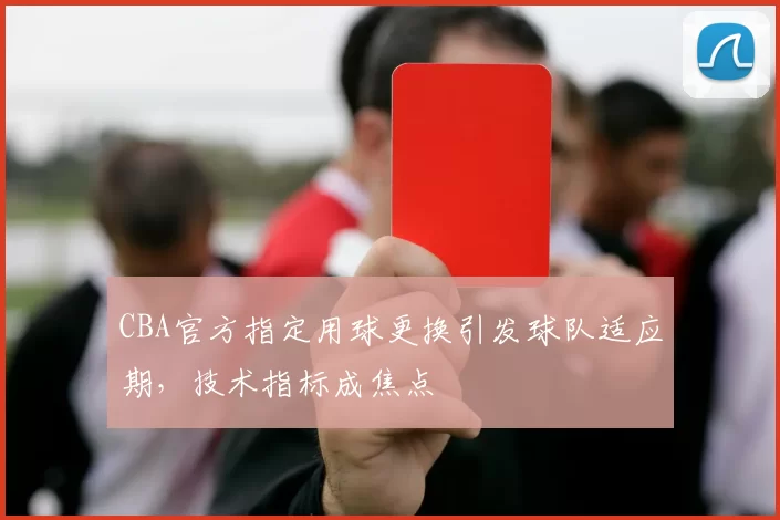 CBA官方指定用球更换引发球队适应期,技术指标成焦点
