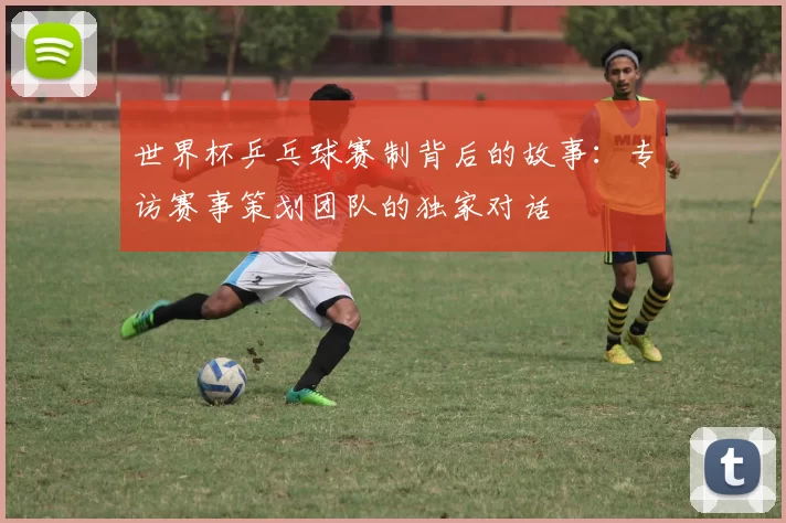 世界杯乒乓球赛制背后的故事:专访赛事策划团队的独家对话