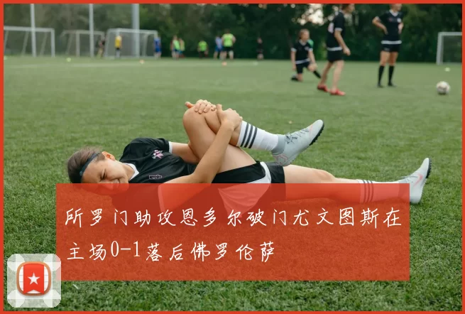 所罗门助攻恩多尔破门尤文图斯在主场0-1落后佛罗伦萨