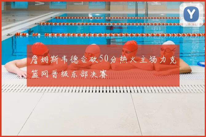 詹姆斯韦德合砍50分热火主场力克篮网晋级东部决赛