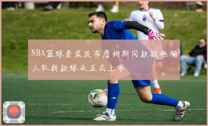 NBA篮球套装发布詹姆斯同款战袍湖人队新款球衣正式上市