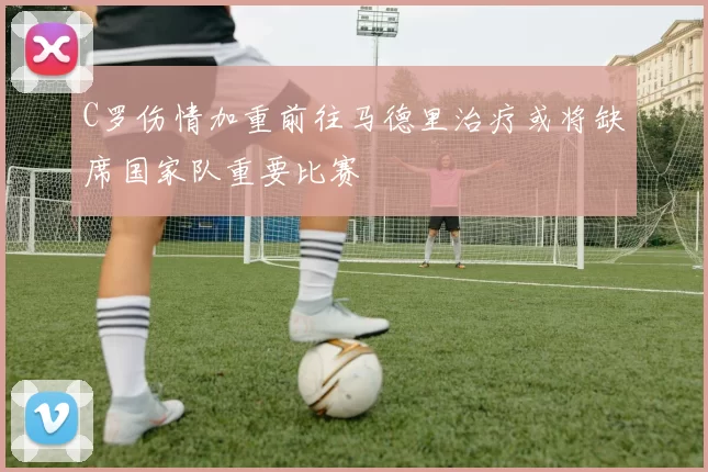 C罗伤情加重前往马德里治疗或将缺席国家队重要比赛