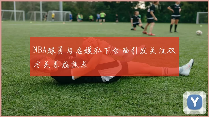 NBA球员与名媛私下会面引发关注双方关系成焦点