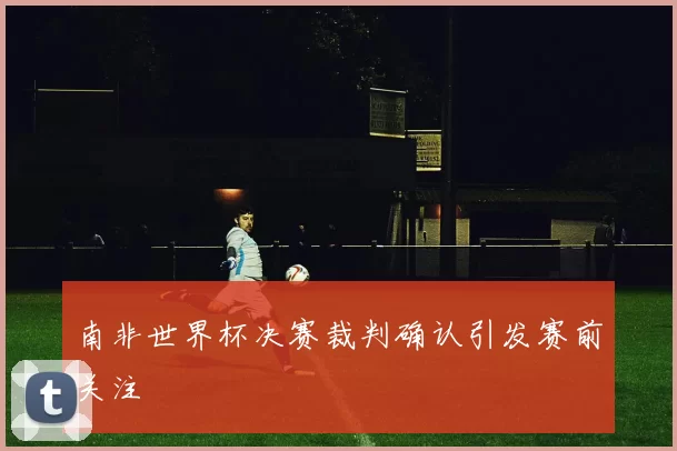 南非世界杯决赛裁判确认引发赛前关注