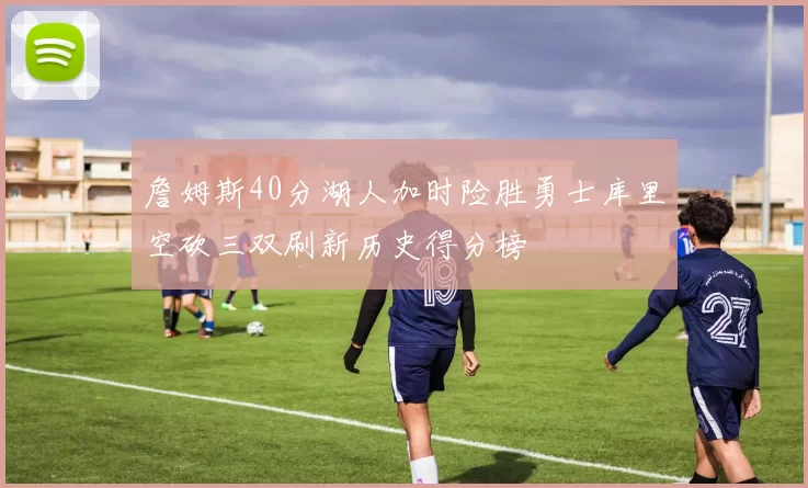 詹姆斯40分湖人加时险胜勇士库里空砍三双刷新历史得分榜