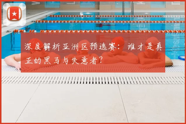 深度解析亚洲区预选赛：谁才是真正的黑马与失意者？