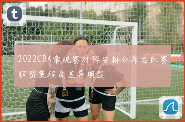 2022CBA常规赛对阵安排公布各队赛程密集程度差异明显