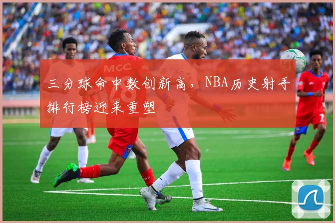 三分球命中数创新高，NBA历史射手排行榜迎来重塑