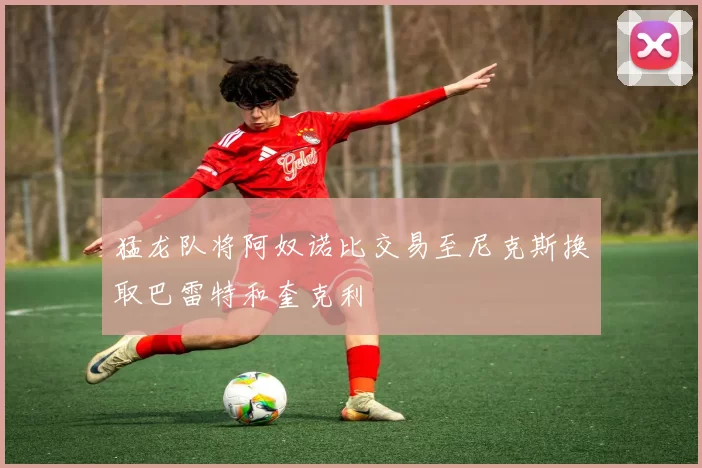 猛龙队将阿奴诺比交易至尼克斯换取巴雷特和奎克利