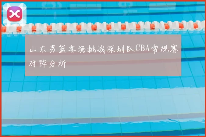 山东男篮客场挑战深圳队CBA常规赛对阵分析