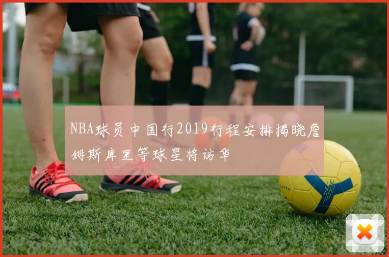 NBA球员中国行2019行程安排揭晓詹姆斯库里等球星将访华