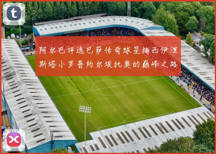 阿尔巴评选巴萨传奇球星梅西伊涅斯塔小罗普约尔埃托奥的巅峰之路