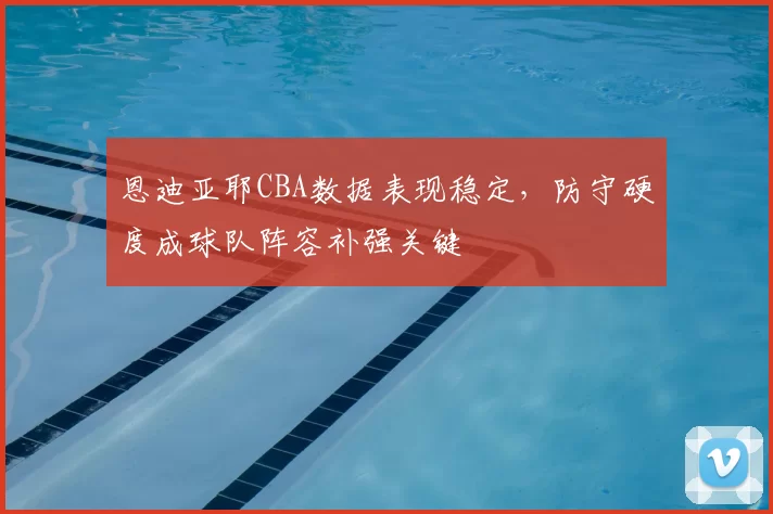 恩迪亚耶CBA数据表现稳定,防守硬度成球队阵容补强关键