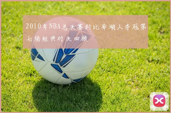 2010年NBA总决赛科比率湖人夺冠第七场经典对决回顾