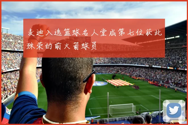 麦迪入选篮球名人堂成第七位获此殊荣的前火箭球员