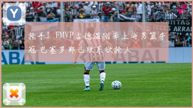 抢手!FMVP古德温刚率上海男篮夺冠 巴塞罗那已联系欲抢人