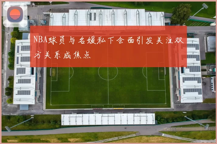 NBA球员与名媛私下会面引发关注双方关系成焦点
