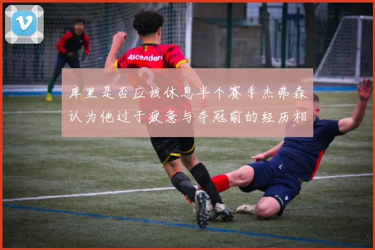 库里是否应该休息半个赛季杰弗森认为他过于疲惫与夺冠前的经历相似
