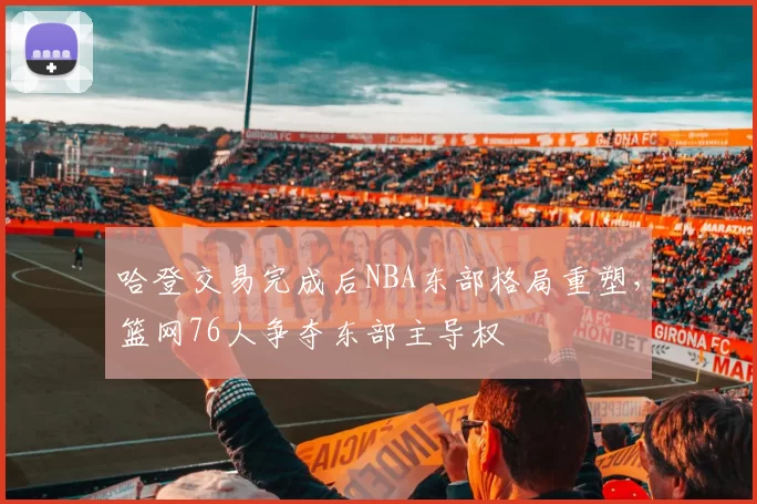 哈登交易完成后NBA东部格局重塑，篮网76人争夺东部主导权