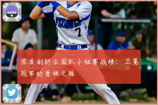 深度剖析法国队小组赛战绩：卫冕冠军的晋级之路
