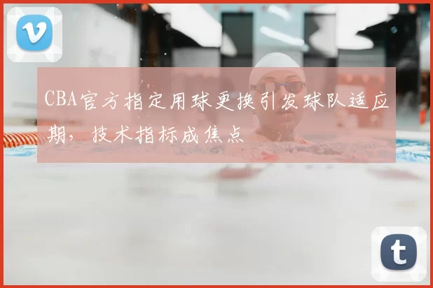 CBA官方指定用球更换引发球队适应期，技术指标成焦点