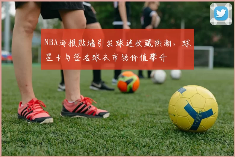 NBA海报贴墙引发球迷收藏热潮，球星卡与签名球衣市场价值攀升