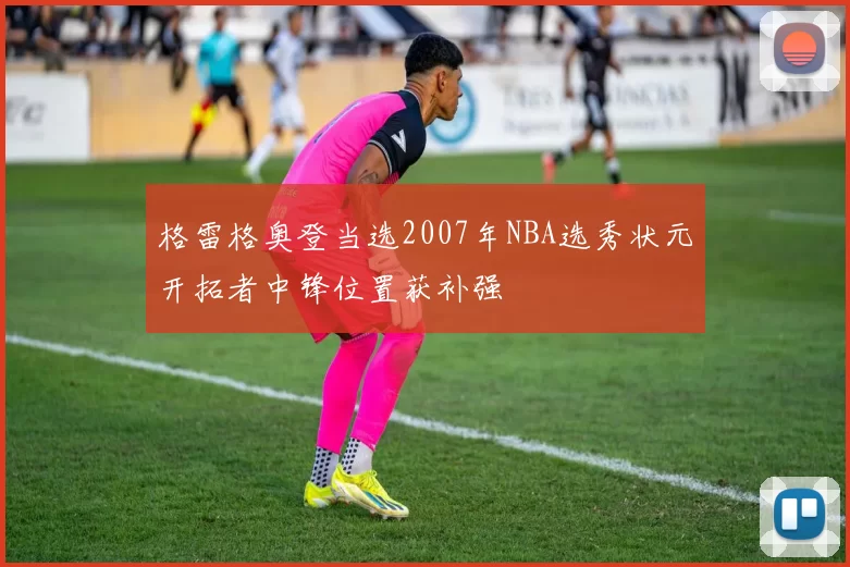 格雷格奥登当选2007年NBA选秀状元开拓者中锋位置获补强