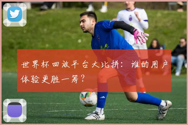 世界杯回放平台大比拼：谁的用户体验更胜一筹？
