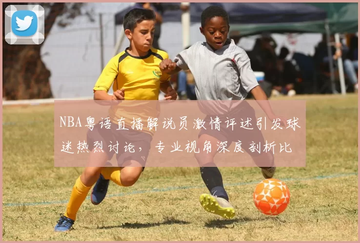 NBA粤语直播解说员激情评述引发球迷热烈讨论，专业视角深度剖析比赛战术变化