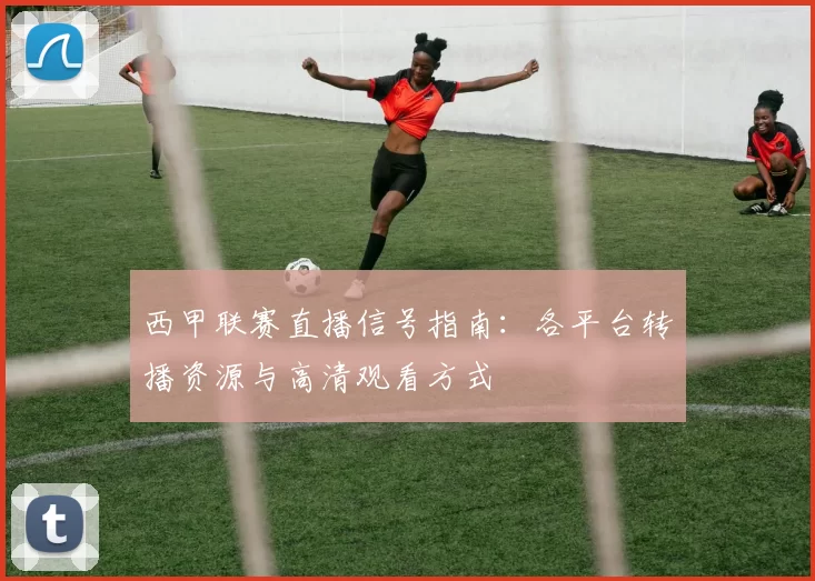 西甲联赛直播信号指南：各平台转播资源与高清观看方式