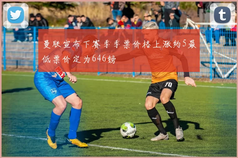 曼联宣布下赛季季票价格上涨约5最低票价定为646镑