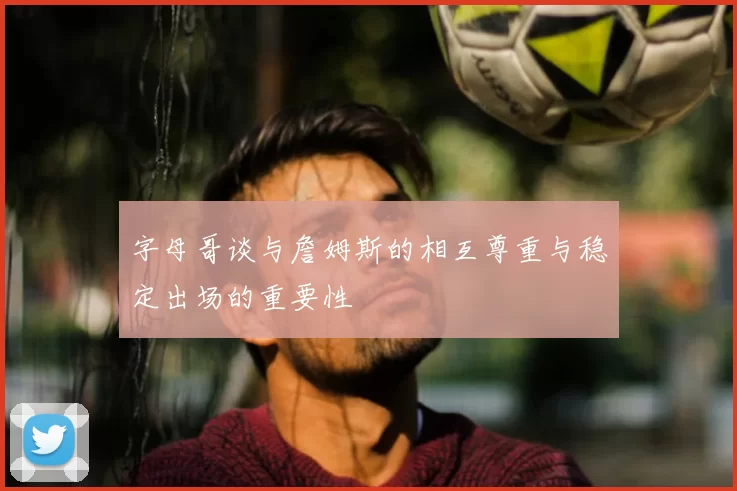 字母哥谈与詹姆斯的相互尊重与稳定出场的重要性