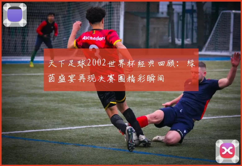 天下足球2002世界杯经典回顾:绿茵盛宴再现决赛圈精彩瞬间