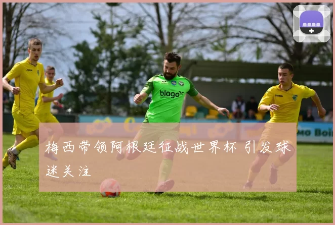 梅西带领阿根廷征战世界杯 引发球迷关注