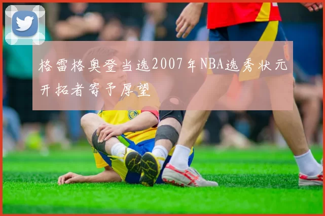 格雷格奥登当选2007年NBA选秀状元开拓者寄予厚望
