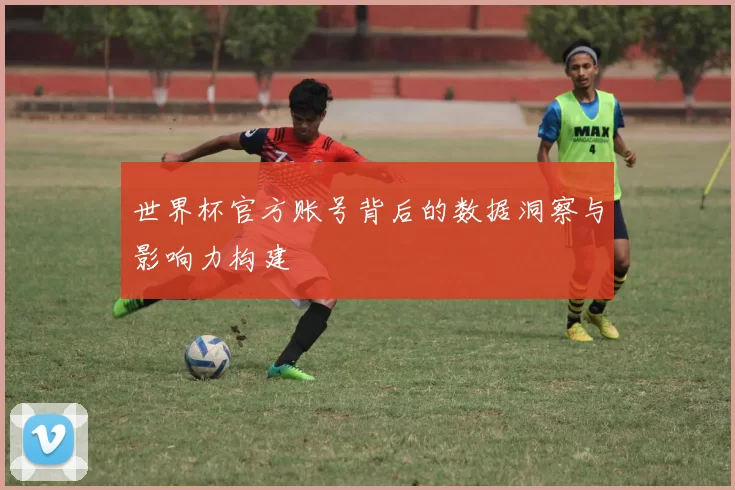 世界杯官方账号背后的数据洞察与影响力构建