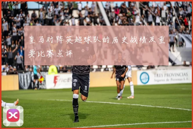 皇马对阵英超球队的历史战绩及重要比赛点评