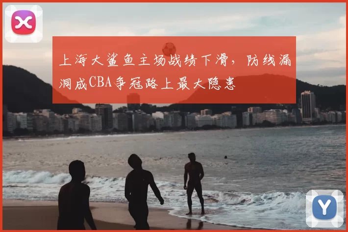 上海大鲨鱼主场战绩下滑,防线漏洞成CBA争冠路上最大隐患