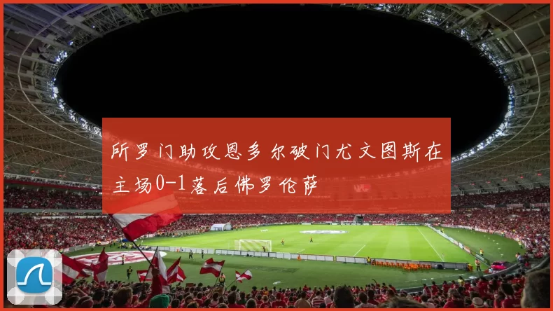 所罗门助攻恩多尔破门尤文图斯在主场0-1落后佛罗伦萨