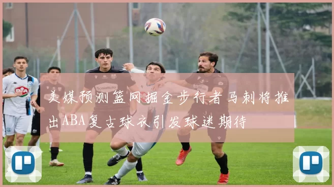 美媒预测篮网掘金步行者马刺将推出ABA复古球衣引发球迷期待