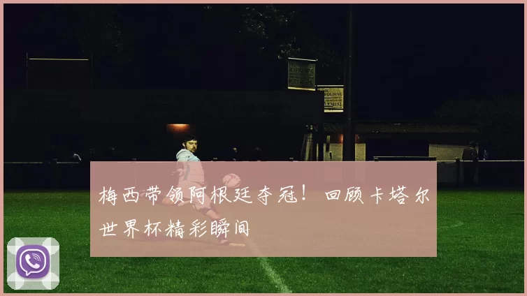 梅西带领阿根廷夺冠！回顾卡塔尔世界杯精彩瞬间