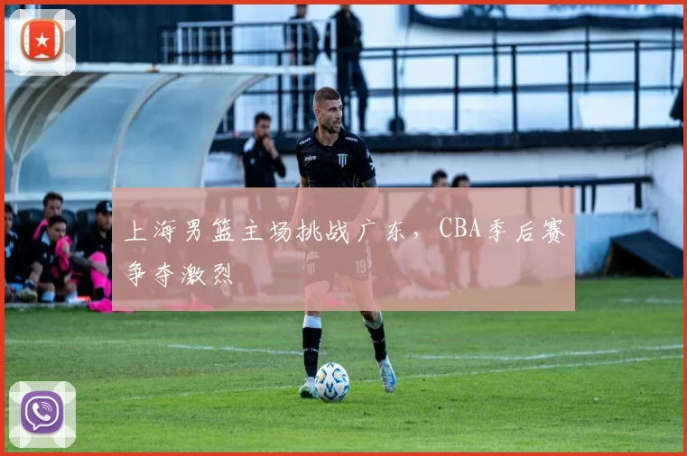 上海男篮主场挑战广东，CBA季后赛争夺激烈