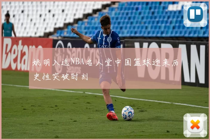 姚明入选NBA名人堂中国篮球迎来历史性突破时刻