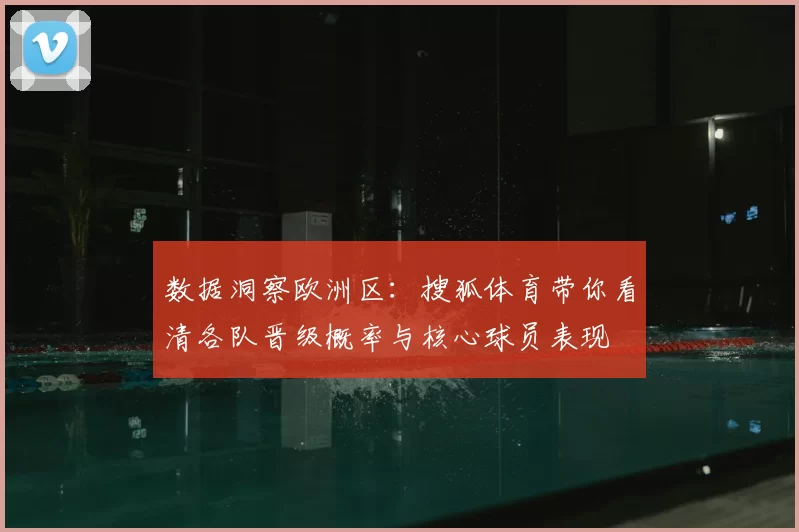 数据洞察欧洲区：搜狐体育带你看清各队晋级概率与核心球员表现