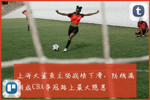 上海大鲨鱼主场战绩下滑，防线漏洞成CBA争冠路上最大隐患